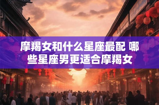 摩羯女和什么星座最配 哪些星座男更适合摩羯女