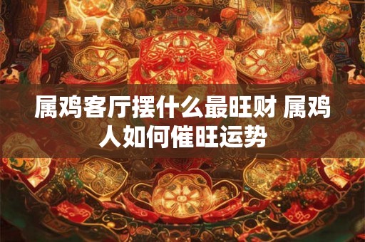 属鸡客厅摆什么最旺财 属鸡人如何催旺运势