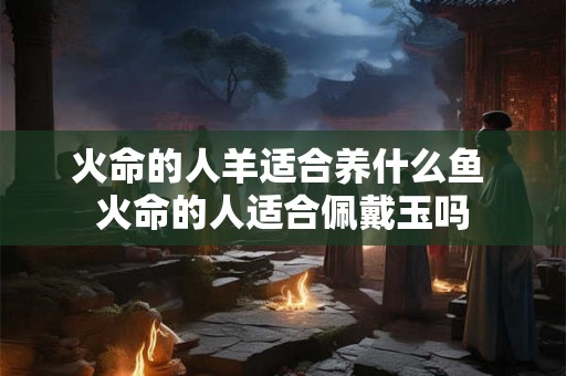 火命的人羊适合养什么鱼 火命的人适合佩戴玉吗