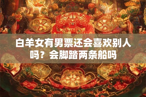 白羊女有男票还会喜欢别人吗？会脚踏两条船吗