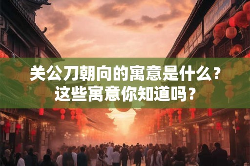 关公刀朝向的寓意是什么？这些寓意你知道吗？