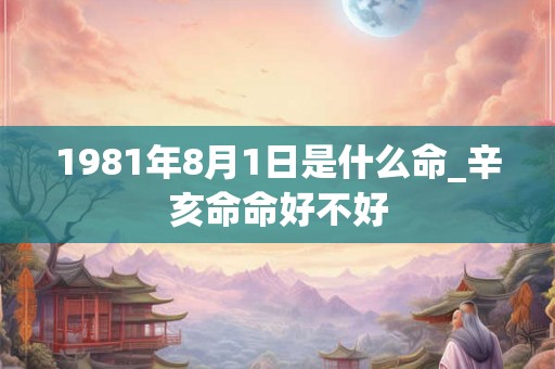 1981年8月1日是什么命_辛亥命命好不好 1981年8月1日是什么命_辛亥命命好不好
