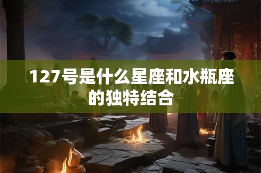 127号是什么星座和水瓶座的独特结合 127号是什么星座和水瓶座的独特结合