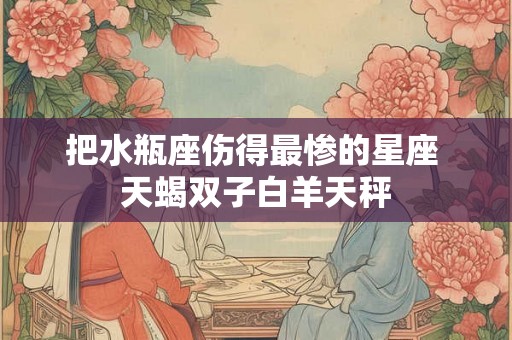 把水瓶座伤得最惨的星座 天蝎双子白羊天秤