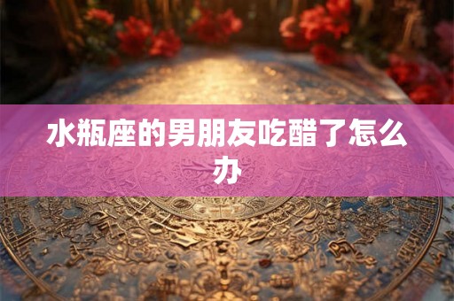 水瓶座的男朋友吃醋了怎么办 水瓶座的男朋友吃醋了怎么办