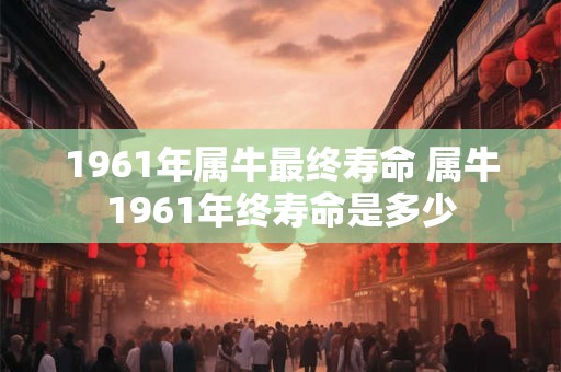 1961年属牛最终寿命 属牛1961年终寿命是多少 1961年属牛最终寿命 属牛1961年终寿命是多少