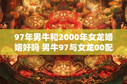 97年男牛和2000年女龙婚姻好吗 男牛97与女龙00配对可行吗