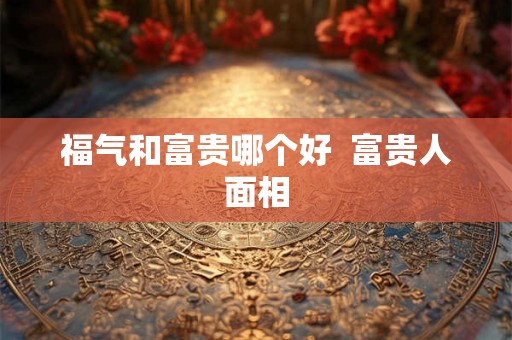 福气和富贵哪个好 富贵人面相 福气和富贵哪个好 富贵人面相