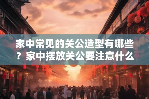 家中常见的关公造型有哪些？家中摆放关公要注意什么？
