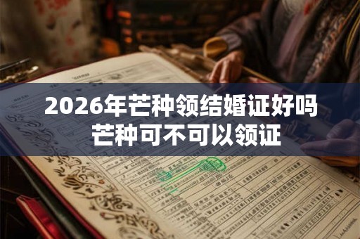 2026年芒种领结婚证好吗 芒种可不可以领证 2026年芒种领结婚证好吗 芒种可不可以领证