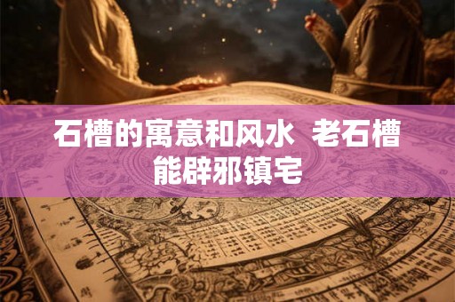 石槽的寓意和风水  老石槽能辟邪镇宅