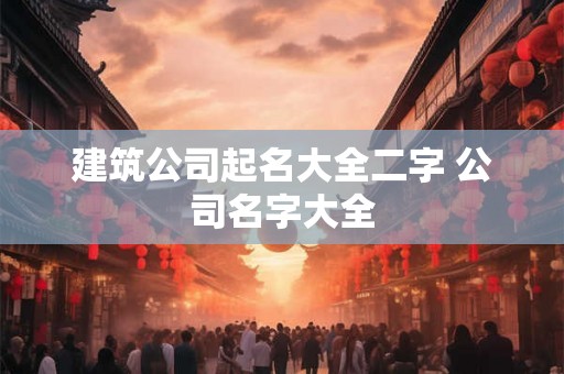 建筑公司起名大全二字 公司名字大全 建筑公司起名大全二字 公司名字大全