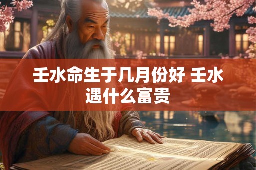 壬水命生于几月份好 壬水遇什么富贵
