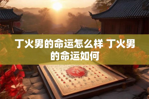 丁火男的命运怎么样 丁火男的命运如何 丁火男的命运怎么样 丁火男的命运如何