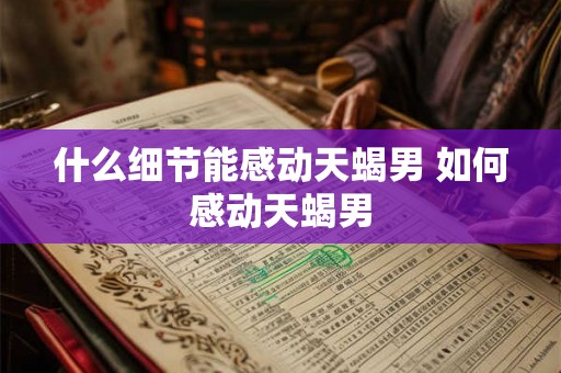 什么细节能感动天蝎男 如何感动天蝎男 什么细节能感动天蝎男 如何感动天蝎男