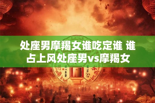 处座男摩羯女谁吃定谁 谁占上风处座男vs摩羯女