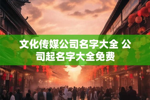 文化传媒公司名字大全 公司起名字大全免费 文化传媒公司名字大全 公司起名字大全免费