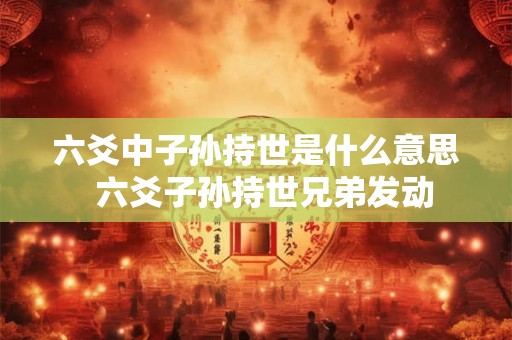 六爻中子孙持世是什么意思 六爻子孙持世兄弟发动 六爻中子孙持世是什么意思 六爻子孙持世兄弟发动