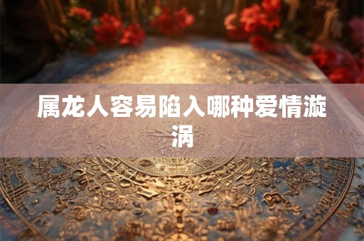 属龙人容易陷入哪种爱情漩涡 属龙人容易陷入哪种爱情漩涡