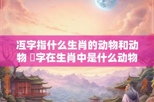 冱字指什么生肖的动物和动物 媊字在生肖中是什么动物