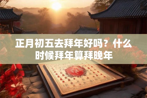 正月初五去拜年好吗？什么时候拜年算拜晚年