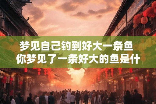 梦见自己钓到好大一条鱼 你梦见了一条好大的鱼是什么意思