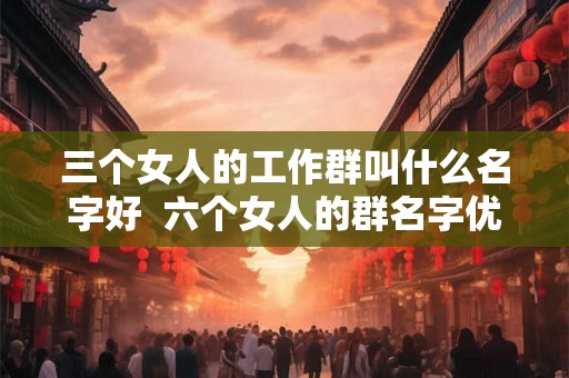 三个女人的工作群叫什么名字好 六个女人的群名字优雅 三个女人的工作群叫什么名字好 六个女人的群名字优雅