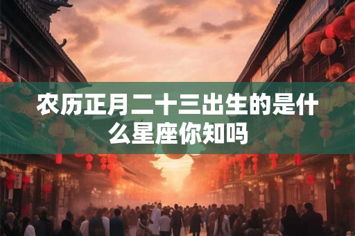 农历正月二十三出生的是什么星座你知吗