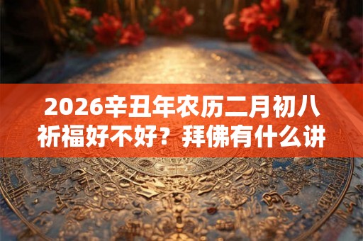 2026辛丑年农历二月初八祈福好不好?拜佛有什么讲究? 2026辛丑年农历二月初八祈福好不好?拜佛有什么讲究?