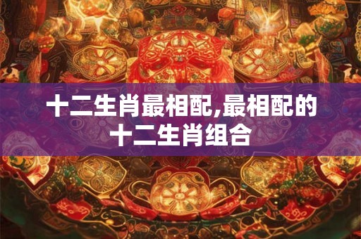 十二生肖最相配,最相配的十二生肖组合