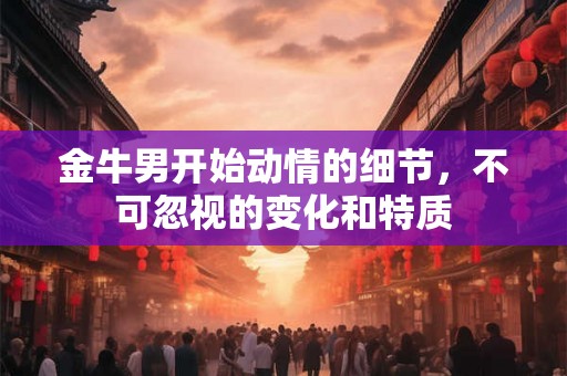 金牛男开始动情的细节，不可忽视的变化和特质