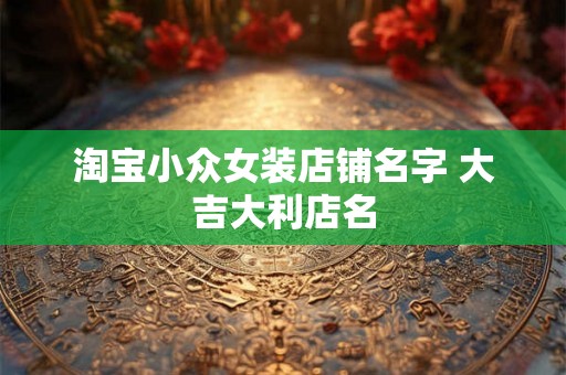 淘宝小众女装店铺名字 大吉大利店名 淘宝小众女装店铺名字 大吉大利店名