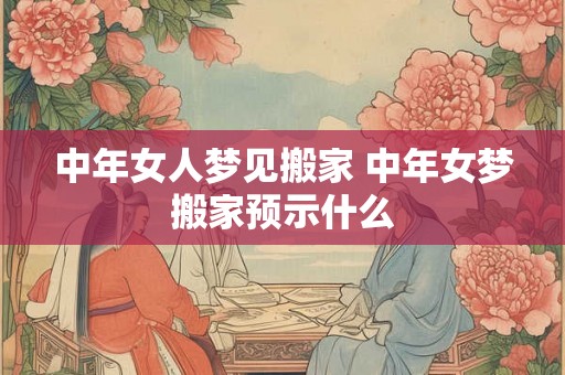 中年女人梦见搬家 中年女梦搬家预示什么