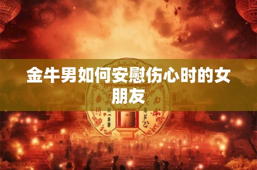 金牛男如何安慰伤心时的女朋友