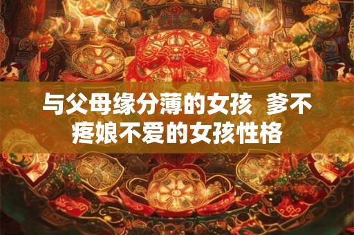 与父母缘分薄的女孩 爹不疼娘不爱的女孩性格 与父母缘分薄的女孩 爹不疼娘不爱的女孩性格