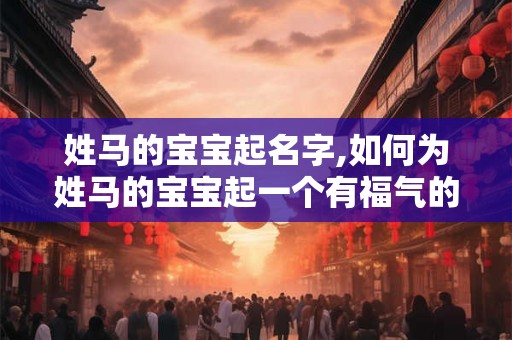 姓马的宝宝起名字,如何为姓马的宝宝起一个有福气的名字? 姓马的宝宝起名字,如何为姓马的宝宝起一个有福气的名字?