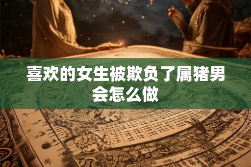 喜欢的女生被欺负了属猪男会怎么做