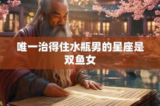 唯一治得住水瓶男的星座是双鱼女