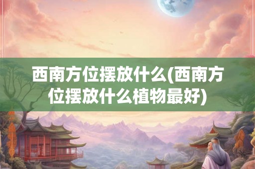 西南方位摆放什么(西南方位摆放什么植物最好)