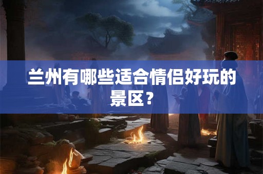 兰州有哪些适合情侣好玩的景区？
