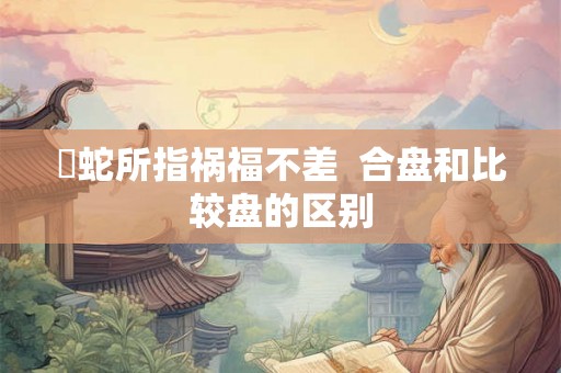 螣蛇所指祸福不差  合盘和比较盘的区别