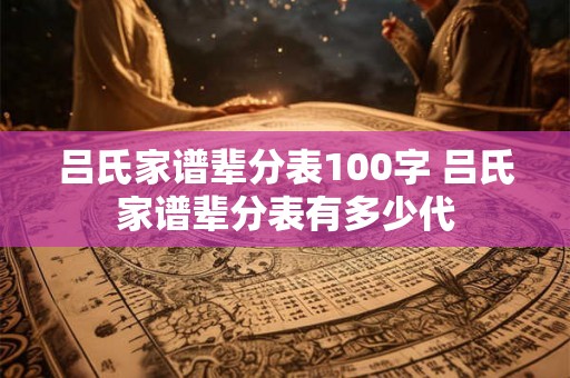 吕氏家谱辈分表100字 吕氏家谱辈分表有多少代