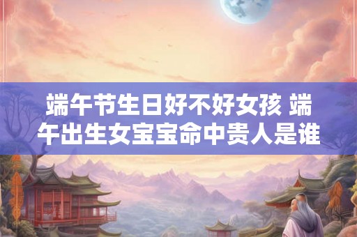 端午节生日好不好女孩 端午出生女宝宝命中贵人是谁？