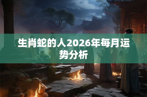 生肖蛇的人2026年每月运势分析 生肖蛇的人2026年每月运势分析