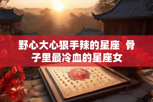 野心大心狠手辣的星座 骨子里最冷血的星座女 野心大心狠手辣的星座 骨子里最冷血的星座女