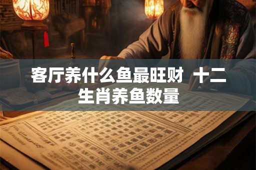 客厅养什么鱼最旺财  十二生肖养鱼数量