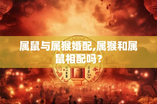 属鼠与属猴婚配,属猴和属鼠相配吗? 属鼠与属猴婚配,属猴和属鼠相配吗?