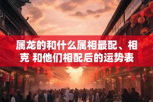属龙的和什么属相最配、相克 和他们相配后的运势表现