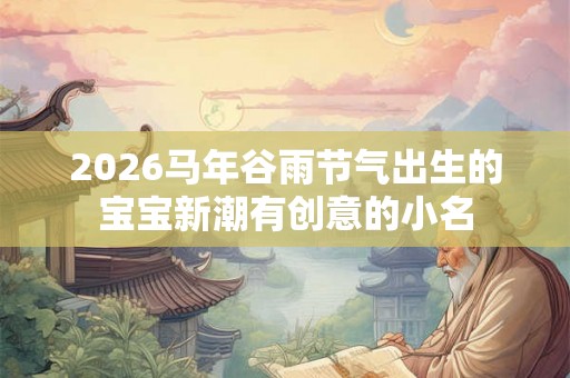 2026马年谷雨节气出生的宝宝新潮有创意的小名 2026马年谷雨节气出生的宝宝新潮有创意的小名
