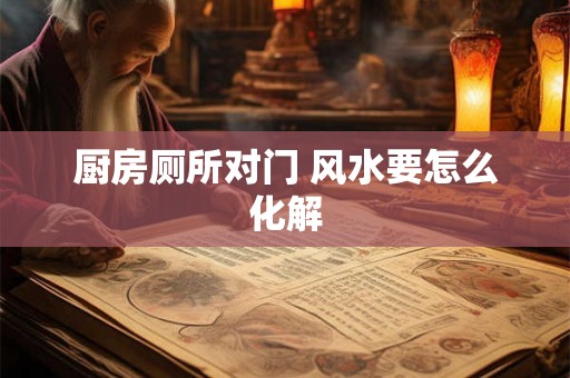 厨房厕所对门 风水要怎么化解 厨房厕所对门 风水要怎么化解